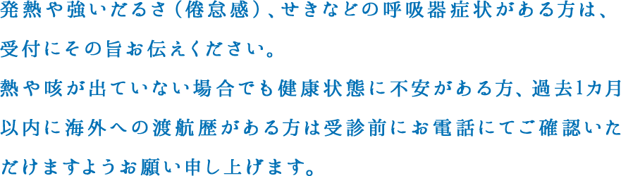 発熱や強いだるさ（倦怠感）、せきなどの呼吸器症状がある方は、受付にその旨お伝えください。
					熱や咳が出ていない場合でも健康状態に不安がある方、過去1カ月以内に海外への渡航歴がある方は受診前にお電話にてご確認いただけますようお願い申し上げます。