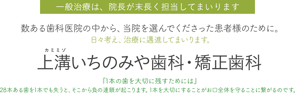 一般治療は、院長が末長く担当してまいります。数ある歯科医院の中から、当院を選んでくださった患者様のために。日々考え、治療に邁進してまいります。上溝いちのみや歯科・矯正歯科、『1本の歯を大切に残すためには』28本ある歯を1本でも失うと、そこから負の連鎖が起こります。1本を大切にすることがお口全体を守ることに繋がるのです。