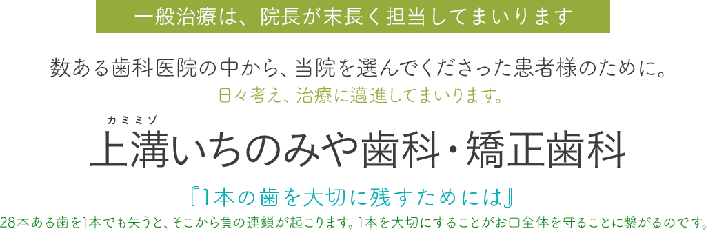 一般治療は、院長が末長く担当してまいります。数ある歯科医院の中から、当院を選んでくださった患者様のために。日々考え、治療に邁進してまいります。上溝いちのみや歯科・矯正歯科、『1本の歯を大切に残すためには』28本ある歯を1本でも失うと、そこから負の連鎖が起こります。1本を大切にすることがお口全体を守ることに繋がるのです。