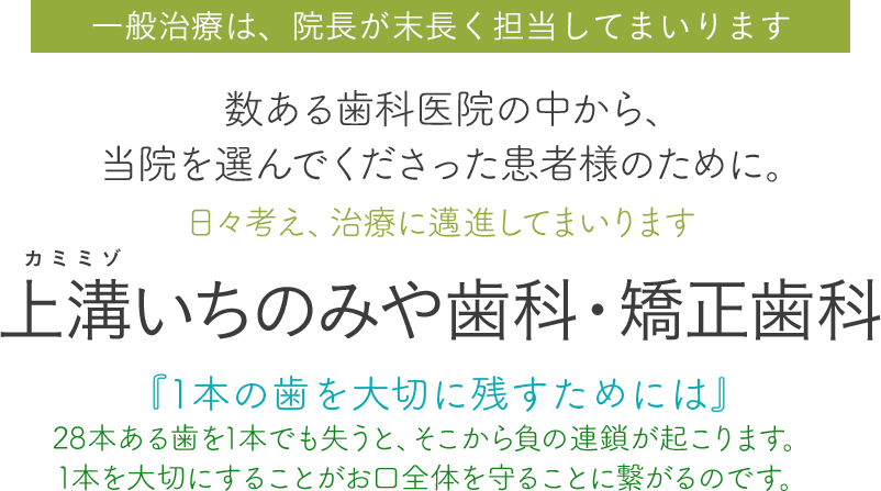 一般治療は、院長が末長く担当してまいります。数ある歯科医院の中から、当院を選んでくださった患者様のために。日々考え、治療に邁進してまいります。上溝いちのみや歯科・矯正歯科、『1本の歯を大切に残すためには』28本ある歯を1本でも失うと、そこから負の連鎖が起こります。1本を大切にすることがお口全体を守ることに繋がるのです。